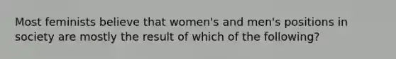 Most feminists believe that women's and men's positions in society are mostly the result of which of the following?