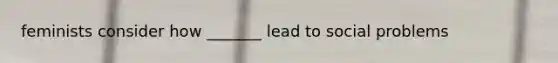 feminists consider how _______ lead to social problems