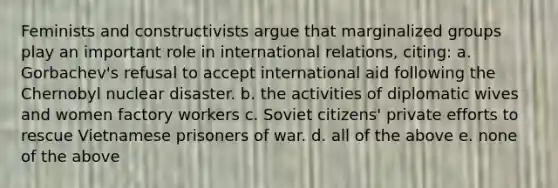 Feminists and constructivists argue that marginalized groups play an important role in international relations, citing: a. Gorbachev's refusal to accept international aid following the Chernobyl nuclear disaster. b. the activities of diplomatic wives and women factory workers c. Soviet citizens' private efforts to rescue Vietnamese prisoners of war. d. all of the above e. none of the above