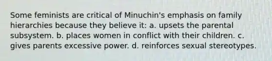 Some feminists are critical of Minuchin's emphasis on family hierarchies because they believe it: a. upsets the parental subsystem. b. places women in conflict with their children. c. gives parents excessive power. d. reinforces sexual stereotypes.