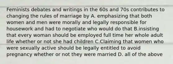 Feminists debates and writings in the 60s and 70s contributes to changing the rules of marriage by A. emphasizing that both women and men were morally and legally responsible for housework and had to negotiate who would do that B.insisting that every woman should be employed full time her whole adult life whether or not she had children C.Claiming that women who were sexually active should be legally entitled to avoid pregnancy whether or not they were married D. all of the above