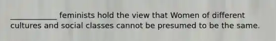 ____________ feminists hold the view that Women of different cultures and social classes cannot be presumed to be the same.