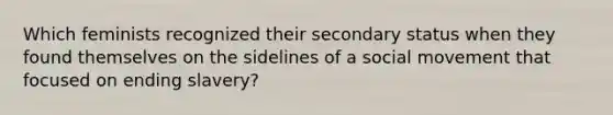 Which feminists recognized their secondary status when they found themselves on the sidelines of a social movement that focused on ending slavery?