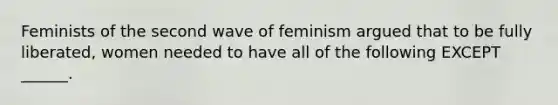 Feminists of the second wave of feminism argued that to be fully liberated, women needed to have all of the following EXCEPT ______.