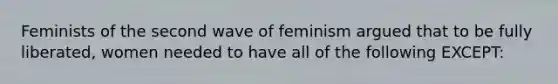 Feminists of the second wave of feminism argued that to be fully liberated, women needed to have all of the following EXCEPT: