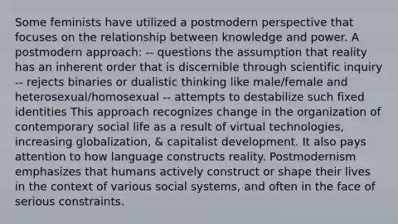 Some feminists have utilized a postmodern perspective that focuses on the relationship between knowledge and power. A postmodern approach: -- questions the assumption that reality has an inherent order that is discernible through scientific inquiry -- rejects binaries or dualistic thinking like male/female and heterosexual/homosexual -- attempts to destabilize such fixed identities This approach recognizes change in the organization of contemporary social life as a result of virtual technologies, increasing globalization, & capitalist development. It also pays attention to how language constructs reality. Postmodernism emphasizes that humans actively construct or shape their lives in the context of various social systems, and often in the face of serious constraints.