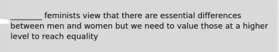 ________ feminists view that there are essential differences between men and women but we need to value those at a higher level to reach equality