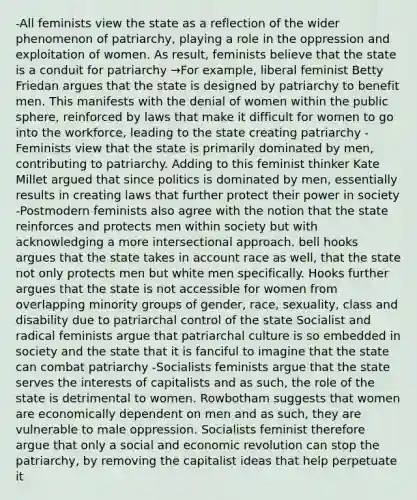 -All feminists view the state as a reflection of the wider phenomenon of patriarchy, playing a role in the oppression and exploitation of women. As result, feminists believe that the state is a conduit for patriarchy →For example, liberal feminist Betty Friedan argues that the state is designed by patriarchy to benefit men. This manifests with the denial of women within the public sphere, reinforced by laws that make it difficult for women to go into the workforce, leading to the state creating patriarchy -Feminists view that the state is primarily dominated by men, contributing to patriarchy. Adding to this feminist thinker Kate Millet argued that since politics is dominated by men, essentially results in creating laws that further protect their power in society -Postmodern feminists also agree with the notion that the state reinforces and protects men within society but with acknowledging a more intersectional approach. bell hooks argues that the state takes in account race as well, that the state not only protects men but white men specifically. Hooks further argues that the state is not accessible for women from overlapping minority groups of gender, race, sexuality, class and disability due to patriarchal control of the state Socialist and radical feminists argue that patriarchal culture is so embedded in society and the state that it is fanciful to imagine that the state can combat patriarchy -Socialists feminists argue that the state serves the interests of capitalists and as such, the role of the state is detrimental to women. Rowbotham suggests that women are economically dependent on men and as such, they are vulnerable to male oppression. Socialists feminist therefore argue that only a social and economic revolution can stop the patriarchy, by removing the capitalist ideas that help perpetuate it