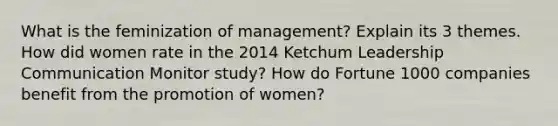 What is the feminization of management? Explain its 3 themes. How did women rate in the 2014 Ketchum Leadership Communication Monitor study? How do Fortune 1000 companies benefit from the promotion of women?