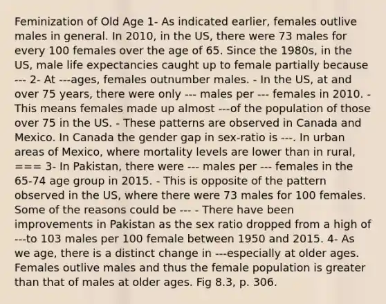 Feminization of Old Age 1- As indicated earlier, females outlive males in general. In 2010, in the US, there were 73 males for every 100 females over the age of 65. Since the 1980s, in the US, male life expectancies caught up to female partially because --- 2- At ---ages, females outnumber males. - In the US, at and over 75 years, there were only --- males per --- females in 2010. - This means females made up almost ---of the population of those over 75 in the US. - These patterns are observed in Canada and Mexico. In Canada the gender gap in sex-ratio is ---. In urban areas of Mexico, where mortality levels are lower than in rural, === 3- In Pakistan, there were --- males per --- females in the 65-74 age group in 2015. - This is opposite of the pattern observed in the US, where there were 73 males for 100 females. Some of the reasons could be --- - There have been improvements in Pakistan as the sex ratio dropped from a high of ---to 103 males per 100 female between 1950 and 2015. 4- As we age, there is a distinct change in ---especially at older ages. Females outlive males and thus the female population is greater than that of males at older ages. Fig 8.3, p. 306.