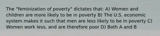 The "feminization of poverty" dictates that: A) Women and children are more likely to be in poverty B) The U.S. economic system makes it such that men are less likely to be in poverty C) Women work less, and are therefore poor D) Both A and B