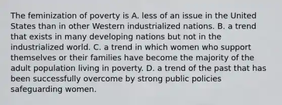 The feminization of poverty is A. less of an issue in the United States than in other Western industrialized nations. B. a trend that exists in many developing nations but not in the industrialized world. C. a trend in which women who support themselves or their families have become the majority of the adult population living in poverty. D. a trend of the past that has been successfully overcome by strong public policies safeguarding women.