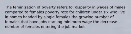 The feminization of poverty refers to: disparity in wages of males compared to females poverty rate for children under six who live in homes headed by single females the growing number of females that have jobs earning minimum wage the decrease number of females entering the job market