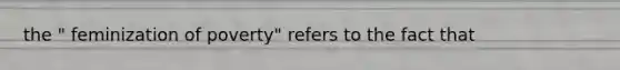 the " feminization of poverty" refers to the fact that