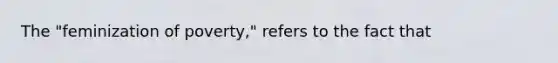 The "feminization of poverty," refers to the fact that