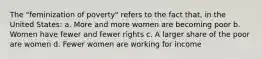 The "feminization of poverty" refers to the fact that, in the United States: a. More and more women are becoming poor b. Women have fewer and fewer rights c. A larger share of the poor are women d. Fewer women are working for income