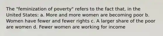 The "feminization of poverty" refers to the fact that, in the United States: a. More and more women are becoming poor b. Women have fewer and fewer rights c. A larger share of the poor are women d. Fewer women are working for income