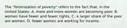 The "feminization of poverty" refers to the fact that, in the United States: A. more and more women are becoming poor. B. women have fewer and fewer rights. C. a larger share of the poor are women. D. fewer women are working for income.