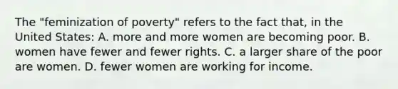 The "feminization of poverty" refers to the fact that, in the United States: A. more and more women are becoming poor. B. women have fewer and fewer rights. C. a larger share of the poor are women. D. fewer women are working for income.