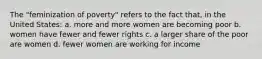 The "feminization of poverty" refers to the fact that, in the United States: a. more and more women are becoming poor b. women have fewer and fewer rights c. a larger share of the poor are women d. fewer women are working for income