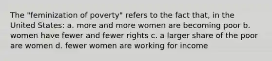 The "feminization of poverty" refers to the fact that, in the United States: a. more and more women are becoming poor b. women have fewer and fewer rights c. a larger share of the poor are women d. fewer women are working for income