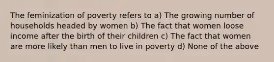 The feminization of poverty refers to a) The growing number of households headed by women b) The fact that women loose income after the birth of their children c) The fact that women are more likely than men to live in poverty d) None of the above