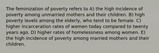 The feminization of poverty refers to A) the high incidence of poverty among unmarried mothers and their children. B) high poverty levels among the elderly, who tend to be female. C) higher incarceration rates of women today compared to twenty years ago. D) higher rates of homelessness among women. E) the high incidence of poverty among married mothers and their children.