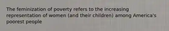 The feminization of poverty refers to the increasing representation of women (and their children) among America's poorest people
