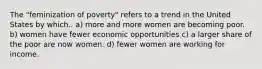 The "feminization of poverty" refers to a trend in the United States by which.. a) more and more women are becoming poor. b) women have fewer economic opportunities c) a larger share of the poor are now women. d) fewer women are working for income.