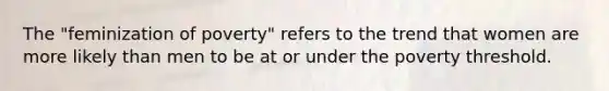 The "feminization of poverty" refers to the trend that women are more likely than men to be at or under the poverty threshold.