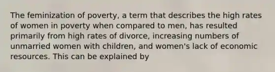 The feminization of poverty, a term that describes the high rates of women in poverty when compared to men, has resulted primarily from high rates of divorce, increasing numbers of unmarried women with children, and women's lack of economic resources. This can be explained by