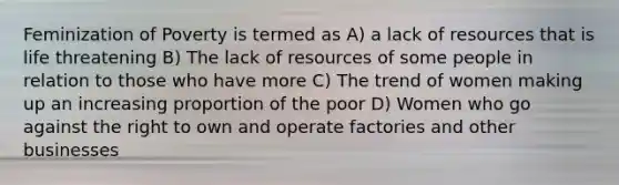 Feminization of Poverty is termed as A) a lack of resources that is life threatening B) The lack of resources of some people in relation to those who have more C) The trend of women making up an increasing proportion of the poor D) Women who go against the right to own and operate factories and other businesses