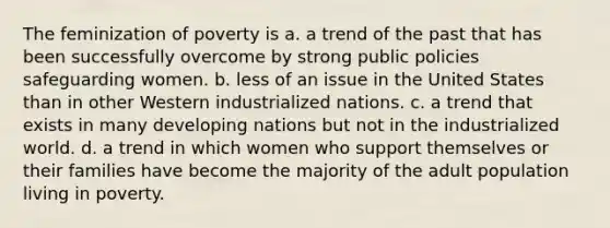 The feminization of poverty is a. a trend of the past that has been successfully overcome by strong public policies safeguarding women. b. less of an issue in the United States than in other Western industrialized nations. c. a trend that exists in many developing nations but not in the industrialized world. d. a trend in which women who support themselves or their families have become the majority of the adult population living in poverty.