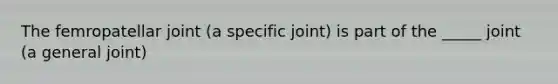 The femropatellar joint (a specific joint) is part of the _____ joint (a general joint)