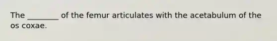The ________ of the femur articulates with the acetabulum of the os coxae.