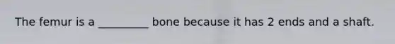 The femur is a _________ bone because it has 2 ends and a shaft.