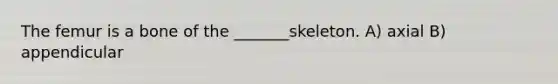 The femur is a bone of the _______skeleton. A) axial B) appendicular