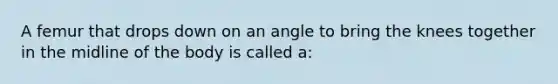 A femur that drops down on an angle to bring the knees together in the midline of the body is called a: