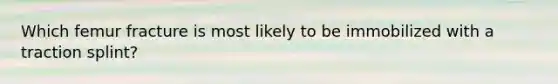 Which femur fracture is most likely to be immobilized with a traction​ splint?