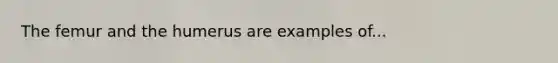 The femur and the humerus are examples of...
