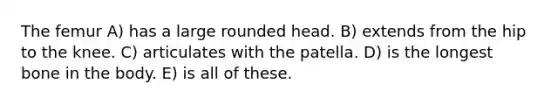 The femur A) has a large rounded head. B) extends from the hip to the knee. C) articulates with the patella. D) is the longest bone in the body. E) is all of these.