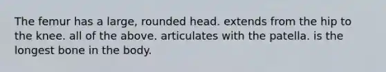 The femur has a large, rounded head. extends from the hip to the knee. all of the above. articulates with the patella. is the longest bone in the body.