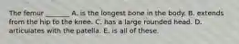 The femur _______ A. is the longest bone in the body. B. extends from the hip to the knee. C. has a large rounded head. D. articulates with the patella. E. is all of these.