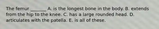 The femur _______ A. is the longest bone in the body. B. extends from the hip to the knee. C. has a large rounded head. D. articulates with the patella. E. is all of these.