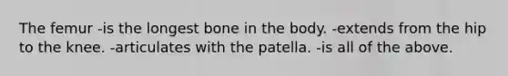 The femur -is the longest bone in the body. -extends from the hip to the knee. -articulates with the patella. -is all of the above.