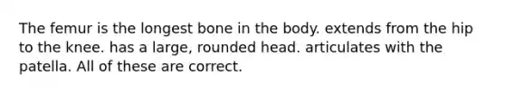 The femur is the longest bone in the body. extends from the hip to the knee. has a large, rounded head. articulates with the patella. All of these are correct.