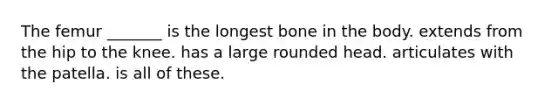 The femur _______ is the longest bone in the body. extends from the hip to the knee. has a large rounded head. articulates with the patella. is all of these.