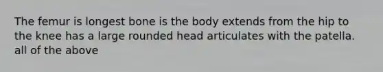 The femur is longest bone is the body extends from the hip to the knee has a large rounded head articulates with the patella. all of the above