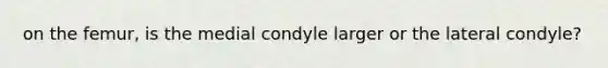 on the femur, is the medial condyle larger or the lateral condyle?