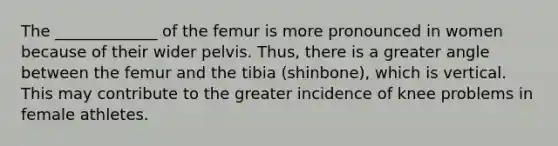 The _____________ of the femur is more pronounced in women because of their wider pelvis. Thus, there is a greater angle between the femur and the tibia (shinbone), which is vertical. This may contribute to the greater incidence of knee problems in female athletes.